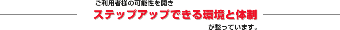 ご利用様の可能性を開きステップアップできる環境と体制が整っています。